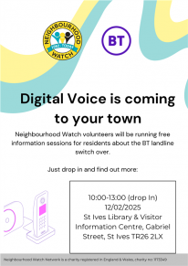 Digital Voice is coming to your town  Neighbourhood Watch volunteers will be running free information sessions for residents about the BT landline switch over.  Just drop in and find out more:  10:00-13:00 (drop In) 12/02/2025  St Ives Library & Visitor